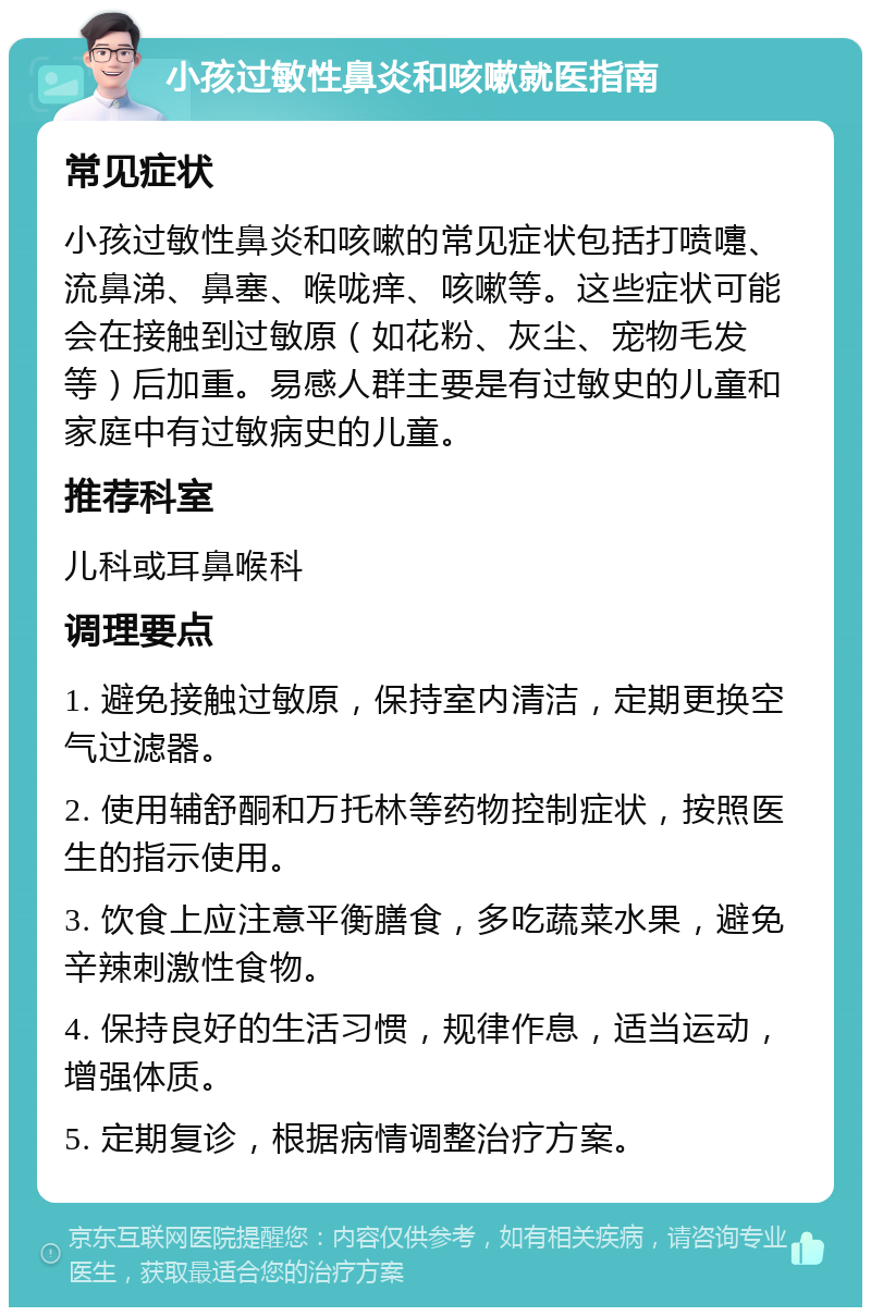 小孩过敏性鼻炎和咳嗽就医指南 常见症状 小孩过敏性鼻炎和咳嗽的常见症状包括打喷嚏、流鼻涕、鼻塞、喉咙痒、咳嗽等。这些症状可能会在接触到过敏原（如花粉、灰尘、宠物毛发等）后加重。易感人群主要是有过敏史的儿童和家庭中有过敏病史的儿童。 推荐科室 儿科或耳鼻喉科 调理要点 1. 避免接触过敏原，保持室内清洁，定期更换空气过滤器。 2. 使用辅舒酮和万托林等药物控制症状，按照医生的指示使用。 3. 饮食上应注意平衡膳食，多吃蔬菜水果，避免辛辣刺激性食物。 4. 保持良好的生活习惯，规律作息，适当运动，增强体质。 5. 定期复诊，根据病情调整治疗方案。