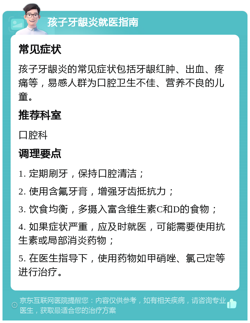 孩子牙龈炎就医指南 常见症状 孩子牙龈炎的常见症状包括牙龈红肿、出血、疼痛等，易感人群为口腔卫生不佳、营养不良的儿童。 推荐科室 口腔科 调理要点 1. 定期刷牙，保持口腔清洁； 2. 使用含氟牙膏，增强牙齿抵抗力； 3. 饮食均衡，多摄入富含维生素C和D的食物； 4. 如果症状严重，应及时就医，可能需要使用抗生素或局部消炎药物； 5. 在医生指导下，使用药物如甲硝唑、氯己定等进行治疗。