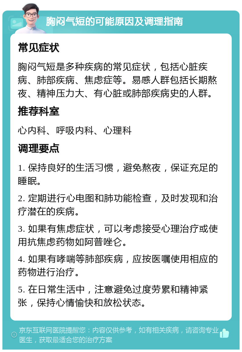 胸闷气短的可能原因及调理指南 常见症状 胸闷气短是多种疾病的常见症状，包括心脏疾病、肺部疾病、焦虑症等。易感人群包括长期熬夜、精神压力大、有心脏或肺部疾病史的人群。 推荐科室 心内科、呼吸内科、心理科 调理要点 1. 保持良好的生活习惯，避免熬夜，保证充足的睡眠。 2. 定期进行心电图和肺功能检查，及时发现和治疗潜在的疾病。 3. 如果有焦虑症状，可以考虑接受心理治疗或使用抗焦虑药物如阿普唑仑。 4. 如果有哮喘等肺部疾病，应按医嘱使用相应的药物进行治疗。 5. 在日常生活中，注意避免过度劳累和精神紧张，保持心情愉快和放松状态。