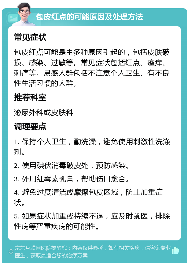 包皮红点的可能原因及处理方法 常见症状 包皮红点可能是由多种原因引起的，包括皮肤破损、感染、过敏等。常见症状包括红点、瘙痒、刺痛等。易感人群包括不注意个人卫生、有不良性生活习惯的人群。 推荐科室 泌尿外科或皮肤科 调理要点 1. 保持个人卫生，勤洗澡，避免使用刺激性洗涤剂。 2. 使用碘伏消毒破皮处，预防感染。 3. 外用红霉素乳膏，帮助伤口愈合。 4. 避免过度清洁或摩擦包皮区域，防止加重症状。 5. 如果症状加重或持续不退，应及时就医，排除性病等严重疾病的可能性。