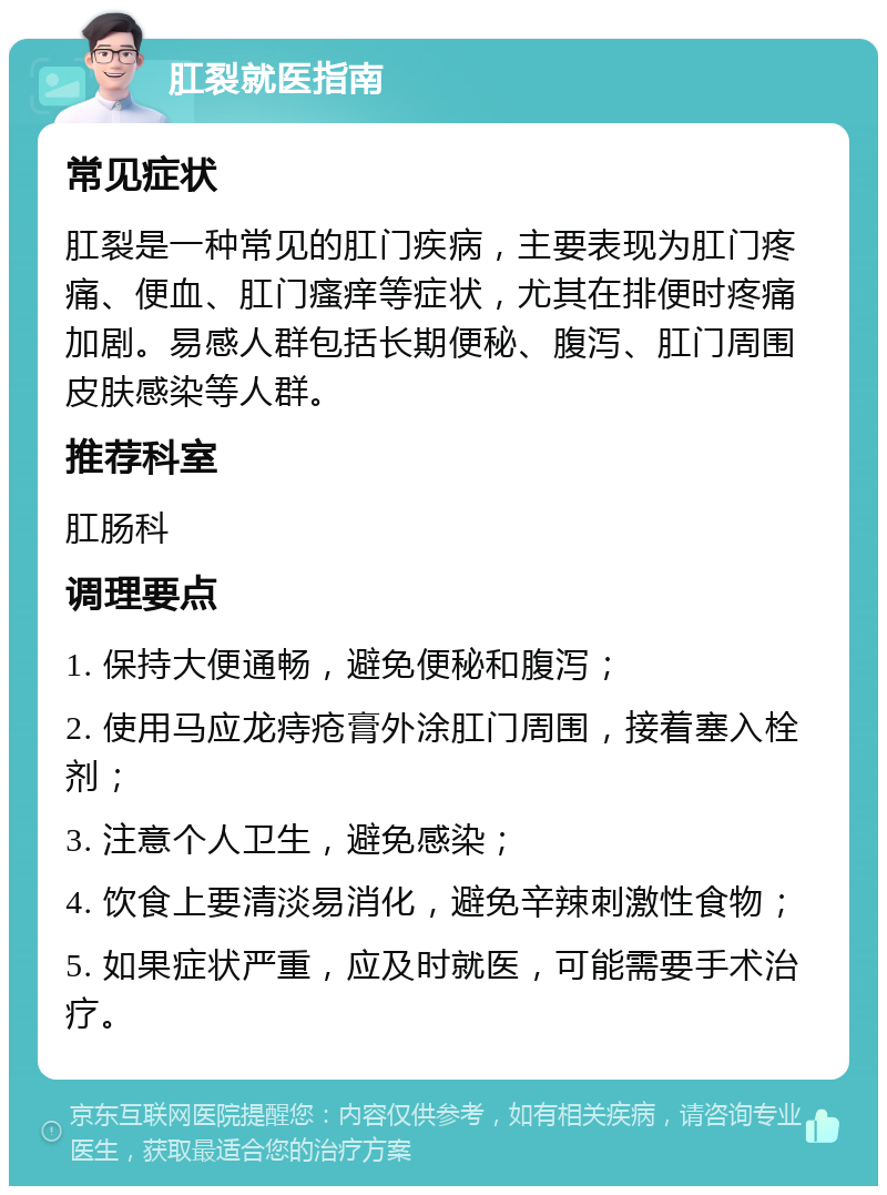 肛裂就医指南 常见症状 肛裂是一种常见的肛门疾病，主要表现为肛门疼痛、便血、肛门瘙痒等症状，尤其在排便时疼痛加剧。易感人群包括长期便秘、腹泻、肛门周围皮肤感染等人群。 推荐科室 肛肠科 调理要点 1. 保持大便通畅，避免便秘和腹泻； 2. 使用马应龙痔疮膏外涂肛门周围，接着塞入栓剂； 3. 注意个人卫生，避免感染； 4. 饮食上要清淡易消化，避免辛辣刺激性食物； 5. 如果症状严重，应及时就医，可能需要手术治疗。