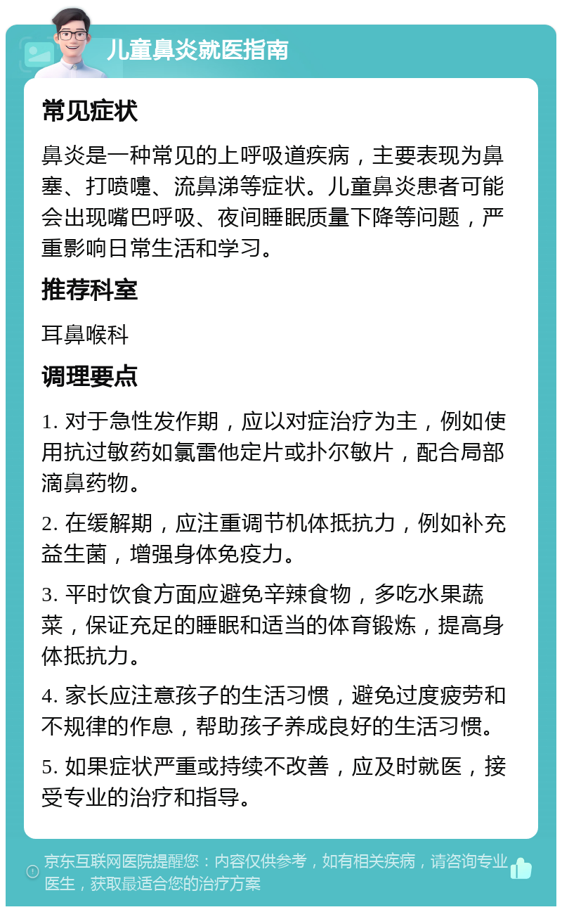 儿童鼻炎就医指南 常见症状 鼻炎是一种常见的上呼吸道疾病，主要表现为鼻塞、打喷嚏、流鼻涕等症状。儿童鼻炎患者可能会出现嘴巴呼吸、夜间睡眠质量下降等问题，严重影响日常生活和学习。 推荐科室 耳鼻喉科 调理要点 1. 对于急性发作期，应以对症治疗为主，例如使用抗过敏药如氯雷他定片或扑尔敏片，配合局部滴鼻药物。 2. 在缓解期，应注重调节机体抵抗力，例如补充益生菌，增强身体免疫力。 3. 平时饮食方面应避免辛辣食物，多吃水果蔬菜，保证充足的睡眠和适当的体育锻炼，提高身体抵抗力。 4. 家长应注意孩子的生活习惯，避免过度疲劳和不规律的作息，帮助孩子养成良好的生活习惯。 5. 如果症状严重或持续不改善，应及时就医，接受专业的治疗和指导。