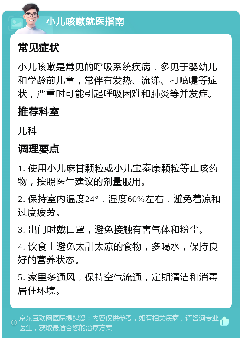 小儿咳嗽就医指南 常见症状 小儿咳嗽是常见的呼吸系统疾病，多见于婴幼儿和学龄前儿童，常伴有发热、流涕、打喷嚏等症状，严重时可能引起呼吸困难和肺炎等并发症。 推荐科室 儿科 调理要点 1. 使用小儿麻甘颗粒或小儿宝泰康颗粒等止咳药物，按照医生建议的剂量服用。 2. 保持室内温度24°，湿度60%左右，避免着凉和过度疲劳。 3. 出门时戴口罩，避免接触有害气体和粉尘。 4. 饮食上避免太甜太凉的食物，多喝水，保持良好的营养状态。 5. 家里多通风，保持空气流通，定期清洁和消毒居住环境。