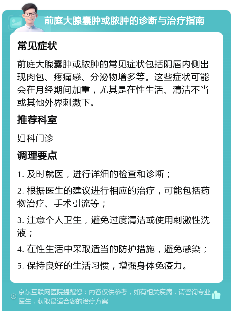 前庭大腺囊肿或脓肿的诊断与治疗指南 常见症状 前庭大腺囊肿或脓肿的常见症状包括阴唇内侧出现肉包、疼痛感、分泌物增多等。这些症状可能会在月经期间加重，尤其是在性生活、清洁不当或其他外界刺激下。 推荐科室 妇科门诊 调理要点 1. 及时就医，进行详细的检查和诊断； 2. 根据医生的建议进行相应的治疗，可能包括药物治疗、手术引流等； 3. 注意个人卫生，避免过度清洁或使用刺激性洗液； 4. 在性生活中采取适当的防护措施，避免感染； 5. 保持良好的生活习惯，增强身体免疫力。