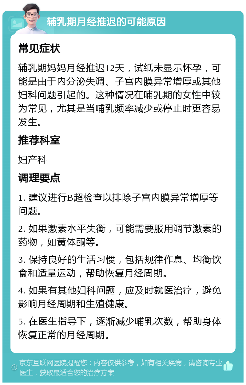 辅乳期月经推迟的可能原因 常见症状 辅乳期妈妈月经推迟12天，试纸未显示怀孕，可能是由于内分泌失调、子宫内膜异常增厚或其他妇科问题引起的。这种情况在哺乳期的女性中较为常见，尤其是当哺乳频率减少或停止时更容易发生。 推荐科室 妇产科 调理要点 1. 建议进行B超检查以排除子宫内膜异常增厚等问题。 2. 如果激素水平失衡，可能需要服用调节激素的药物，如黄体酮等。 3. 保持良好的生活习惯，包括规律作息、均衡饮食和适量运动，帮助恢复月经周期。 4. 如果有其他妇科问题，应及时就医治疗，避免影响月经周期和生殖健康。 5. 在医生指导下，逐渐减少哺乳次数，帮助身体恢复正常的月经周期。