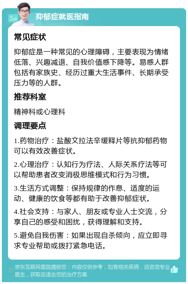 抑郁症就医指南 常见症状 抑郁症是一种常见的心理障碍，主要表现为情绪低落、兴趣减退、自我价值感下降等。易感人群包括有家族史、经历过重大生活事件、长期承受压力等的人群。 推荐科室 精神科或心理科 调理要点 1.药物治疗：盐酸文拉法辛缓释片等抗抑郁药物可以有效改善症状。 2.心理治疗：认知行为疗法、人际关系疗法等可以帮助患者改变消极思维模式和行为习惯。 3.生活方式调整：保持规律的作息、适度的运动、健康的饮食等都有助于改善抑郁症状。 4.社会支持：与家人、朋友或专业人士交流，分享自己的感受和困扰，获得理解和支持。 5.避免自我伤害：如果出现自杀倾向，应立即寻求专业帮助或拨打紧急电话。