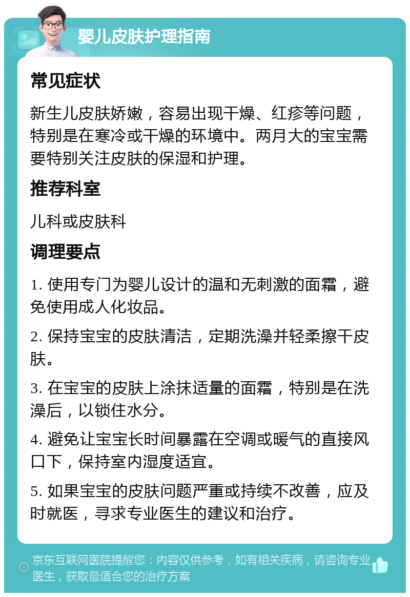 婴儿皮肤护理指南 常见症状 新生儿皮肤娇嫩，容易出现干燥、红疹等问题，特别是在寒冷或干燥的环境中。两月大的宝宝需要特别关注皮肤的保湿和护理。 推荐科室 儿科或皮肤科 调理要点 1. 使用专门为婴儿设计的温和无刺激的面霜，避免使用成人化妆品。 2. 保持宝宝的皮肤清洁，定期洗澡并轻柔擦干皮肤。 3. 在宝宝的皮肤上涂抹适量的面霜，特别是在洗澡后，以锁住水分。 4. 避免让宝宝长时间暴露在空调或暖气的直接风口下，保持室内湿度适宜。 5. 如果宝宝的皮肤问题严重或持续不改善，应及时就医，寻求专业医生的建议和治疗。