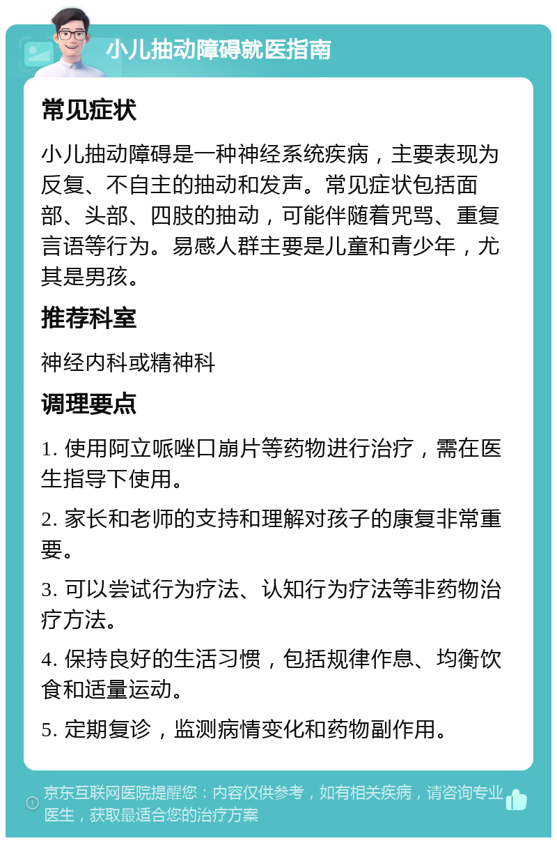 小儿抽动障碍就医指南 常见症状 小儿抽动障碍是一种神经系统疾病，主要表现为反复、不自主的抽动和发声。常见症状包括面部、头部、四肢的抽动，可能伴随着咒骂、重复言语等行为。易感人群主要是儿童和青少年，尤其是男孩。 推荐科室 神经内科或精神科 调理要点 1. 使用阿立哌唑口崩片等药物进行治疗，需在医生指导下使用。 2. 家长和老师的支持和理解对孩子的康复非常重要。 3. 可以尝试行为疗法、认知行为疗法等非药物治疗方法。 4. 保持良好的生活习惯，包括规律作息、均衡饮食和适量运动。 5. 定期复诊，监测病情变化和药物副作用。