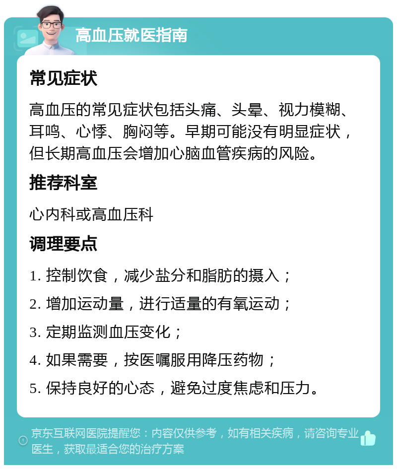 高血压就医指南 常见症状 高血压的常见症状包括头痛、头晕、视力模糊、耳鸣、心悸、胸闷等。早期可能没有明显症状，但长期高血压会增加心脑血管疾病的风险。 推荐科室 心内科或高血压科 调理要点 1. 控制饮食，减少盐分和脂肪的摄入； 2. 增加运动量，进行适量的有氧运动； 3. 定期监测血压变化； 4. 如果需要，按医嘱服用降压药物； 5. 保持良好的心态，避免过度焦虑和压力。