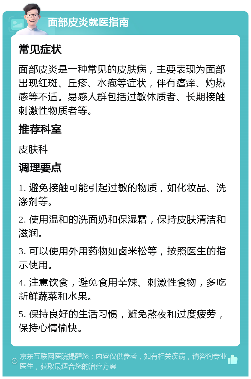 面部皮炎就医指南 常见症状 面部皮炎是一种常见的皮肤病，主要表现为面部出现红斑、丘疹、水疱等症状，伴有瘙痒、灼热感等不适。易感人群包括过敏体质者、长期接触刺激性物质者等。 推荐科室 皮肤科 调理要点 1. 避免接触可能引起过敏的物质，如化妆品、洗涤剂等。 2. 使用温和的洗面奶和保湿霜，保持皮肤清洁和滋润。 3. 可以使用外用药物如卤米松等，按照医生的指示使用。 4. 注意饮食，避免食用辛辣、刺激性食物，多吃新鲜蔬菜和水果。 5. 保持良好的生活习惯，避免熬夜和过度疲劳，保持心情愉快。