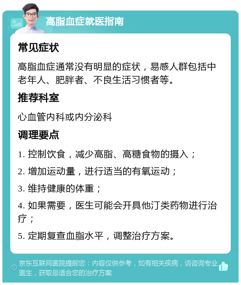 高脂血症就医指南 常见症状 高脂血症通常没有明显的症状，易感人群包括中老年人、肥胖者、不良生活习惯者等。 推荐科室 心血管内科或内分泌科 调理要点 1. 控制饮食，减少高脂、高糖食物的摄入； 2. 增加运动量，进行适当的有氧运动； 3. 维持健康的体重； 4. 如果需要，医生可能会开具他汀类药物进行治疗； 5. 定期复查血脂水平，调整治疗方案。