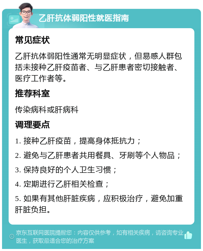 乙肝抗体弱阳性就医指南 常见症状 乙肝抗体弱阳性通常无明显症状，但易感人群包括未接种乙肝疫苗者、与乙肝患者密切接触者、医疗工作者等。 推荐科室 传染病科或肝病科 调理要点 1. 接种乙肝疫苗，提高身体抵抗力； 2. 避免与乙肝患者共用餐具、牙刷等个人物品； 3. 保持良好的个人卫生习惯； 4. 定期进行乙肝相关检查； 5. 如果有其他肝脏疾病，应积极治疗，避免加重肝脏负担。