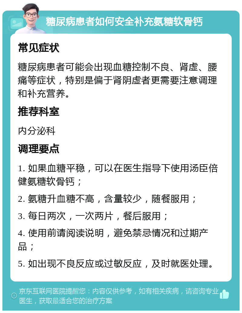 糖尿病患者如何安全补充氨糖软骨钙 常见症状 糖尿病患者可能会出现血糖控制不良、肾虚、腰痛等症状，特别是偏于肾阴虚者更需要注意调理和补充营养。 推荐科室 内分泌科 调理要点 1. 如果血糖平稳，可以在医生指导下使用汤臣倍健氨糖软骨钙； 2. 氨糖升血糖不高，含量较少，随餐服用； 3. 每日两次，一次两片，餐后服用； 4. 使用前请阅读说明，避免禁忌情况和过期产品； 5. 如出现不良反应或过敏反应，及时就医处理。