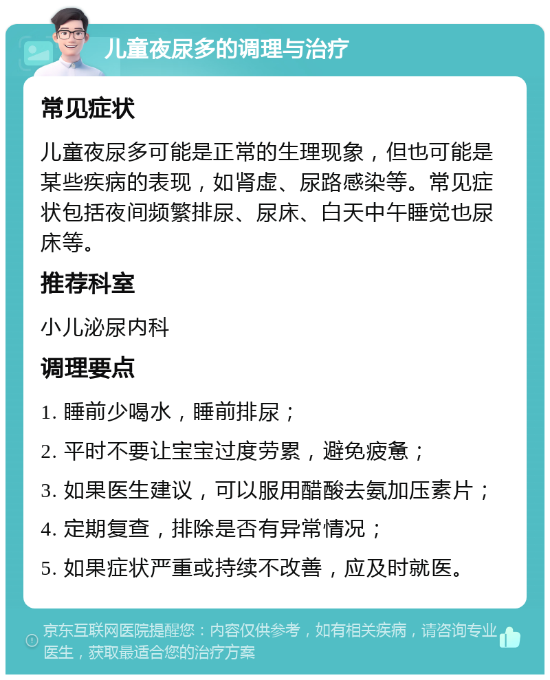 儿童夜尿多的调理与治疗 常见症状 儿童夜尿多可能是正常的生理现象，但也可能是某些疾病的表现，如肾虚、尿路感染等。常见症状包括夜间频繁排尿、尿床、白天中午睡觉也尿床等。 推荐科室 小儿泌尿内科 调理要点 1. 睡前少喝水，睡前排尿； 2. 平时不要让宝宝过度劳累，避免疲惫； 3. 如果医生建议，可以服用醋酸去氨加压素片； 4. 定期复查，排除是否有异常情况； 5. 如果症状严重或持续不改善，应及时就医。