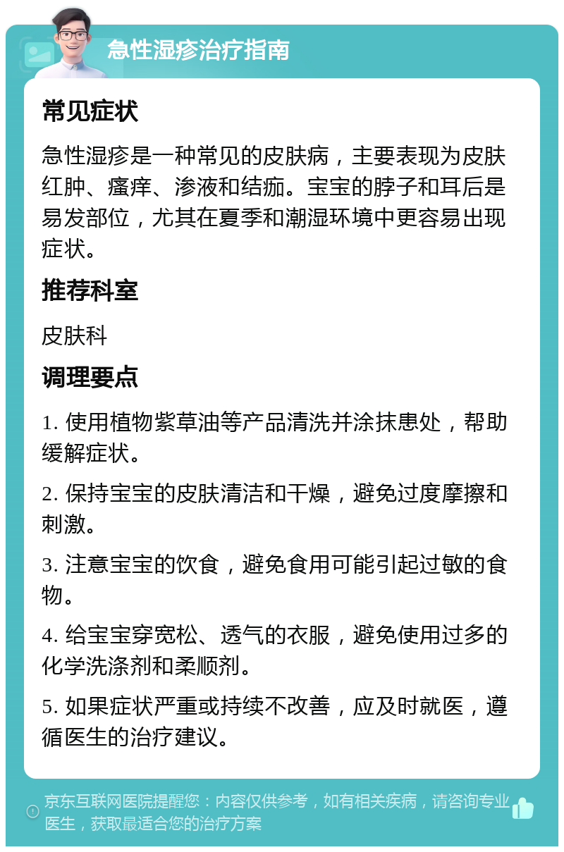 急性湿疹治疗指南 常见症状 急性湿疹是一种常见的皮肤病，主要表现为皮肤红肿、瘙痒、渗液和结痂。宝宝的脖子和耳后是易发部位，尤其在夏季和潮湿环境中更容易出现症状。 推荐科室 皮肤科 调理要点 1. 使用植物紫草油等产品清洗并涂抹患处，帮助缓解症状。 2. 保持宝宝的皮肤清洁和干燥，避免过度摩擦和刺激。 3. 注意宝宝的饮食，避免食用可能引起过敏的食物。 4. 给宝宝穿宽松、透气的衣服，避免使用过多的化学洗涤剂和柔顺剂。 5. 如果症状严重或持续不改善，应及时就医，遵循医生的治疗建议。