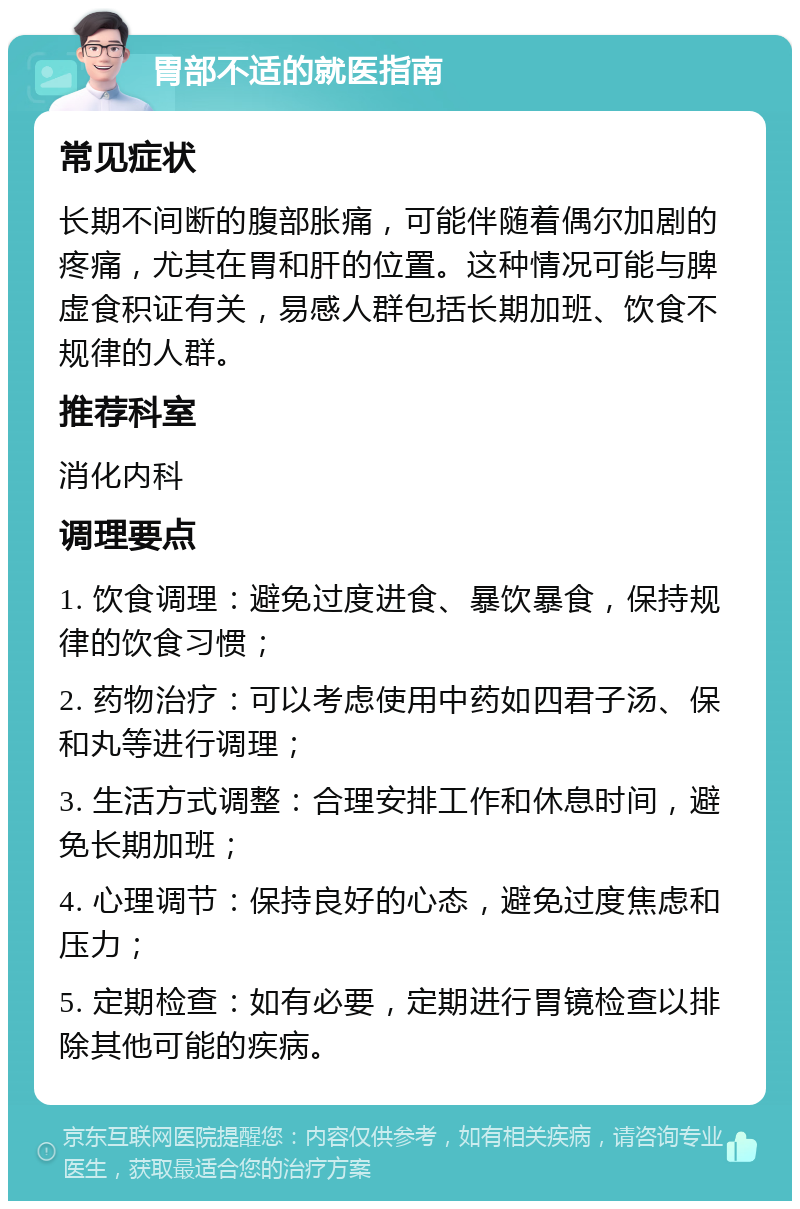 胃部不适的就医指南 常见症状 长期不间断的腹部胀痛，可能伴随着偶尔加剧的疼痛，尤其在胃和肝的位置。这种情况可能与脾虚食积证有关，易感人群包括长期加班、饮食不规律的人群。 推荐科室 消化内科 调理要点 1. 饮食调理：避免过度进食、暴饮暴食，保持规律的饮食习惯； 2. 药物治疗：可以考虑使用中药如四君子汤、保和丸等进行调理； 3. 生活方式调整：合理安排工作和休息时间，避免长期加班； 4. 心理调节：保持良好的心态，避免过度焦虑和压力； 5. 定期检查：如有必要，定期进行胃镜检查以排除其他可能的疾病。