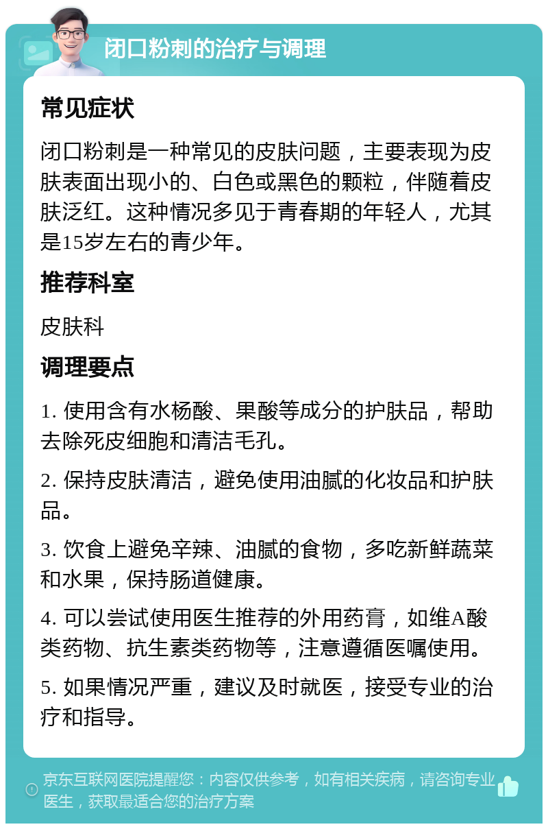 闭口粉刺的治疗与调理 常见症状 闭口粉刺是一种常见的皮肤问题，主要表现为皮肤表面出现小的、白色或黑色的颗粒，伴随着皮肤泛红。这种情况多见于青春期的年轻人，尤其是15岁左右的青少年。 推荐科室 皮肤科 调理要点 1. 使用含有水杨酸、果酸等成分的护肤品，帮助去除死皮细胞和清洁毛孔。 2. 保持皮肤清洁，避免使用油腻的化妆品和护肤品。 3. 饮食上避免辛辣、油腻的食物，多吃新鲜蔬菜和水果，保持肠道健康。 4. 可以尝试使用医生推荐的外用药膏，如维A酸类药物、抗生素类药物等，注意遵循医嘱使用。 5. 如果情况严重，建议及时就医，接受专业的治疗和指导。