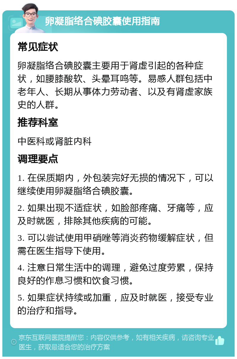 卵凝脂络合碘胶囊使用指南 常见症状 卵凝脂络合碘胶囊主要用于肾虚引起的各种症状，如腰膝酸软、头晕耳鸣等。易感人群包括中老年人、长期从事体力劳动者、以及有肾虚家族史的人群。 推荐科室 中医科或肾脏内科 调理要点 1. 在保质期内，外包装完好无损的情况下，可以继续使用卵凝脂络合碘胶囊。 2. 如果出现不适症状，如脸部疼痛、牙痛等，应及时就医，排除其他疾病的可能。 3. 可以尝试使用甲硝唑等消炎药物缓解症状，但需在医生指导下使用。 4. 注意日常生活中的调理，避免过度劳累，保持良好的作息习惯和饮食习惯。 5. 如果症状持续或加重，应及时就医，接受专业的治疗和指导。