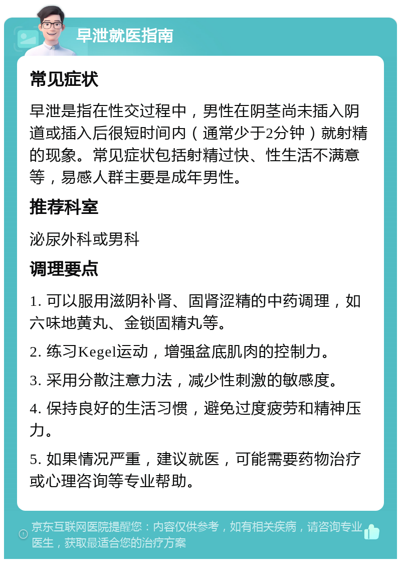 早泄就医指南 常见症状 早泄是指在性交过程中，男性在阴茎尚未插入阴道或插入后很短时间内（通常少于2分钟）就射精的现象。常见症状包括射精过快、性生活不满意等，易感人群主要是成年男性。 推荐科室 泌尿外科或男科 调理要点 1. 可以服用滋阴补肾、固肾涩精的中药调理，如六味地黄丸、金锁固精丸等。 2. 练习Kegel运动，增强盆底肌肉的控制力。 3. 采用分散注意力法，减少性刺激的敏感度。 4. 保持良好的生活习惯，避免过度疲劳和精神压力。 5. 如果情况严重，建议就医，可能需要药物治疗或心理咨询等专业帮助。