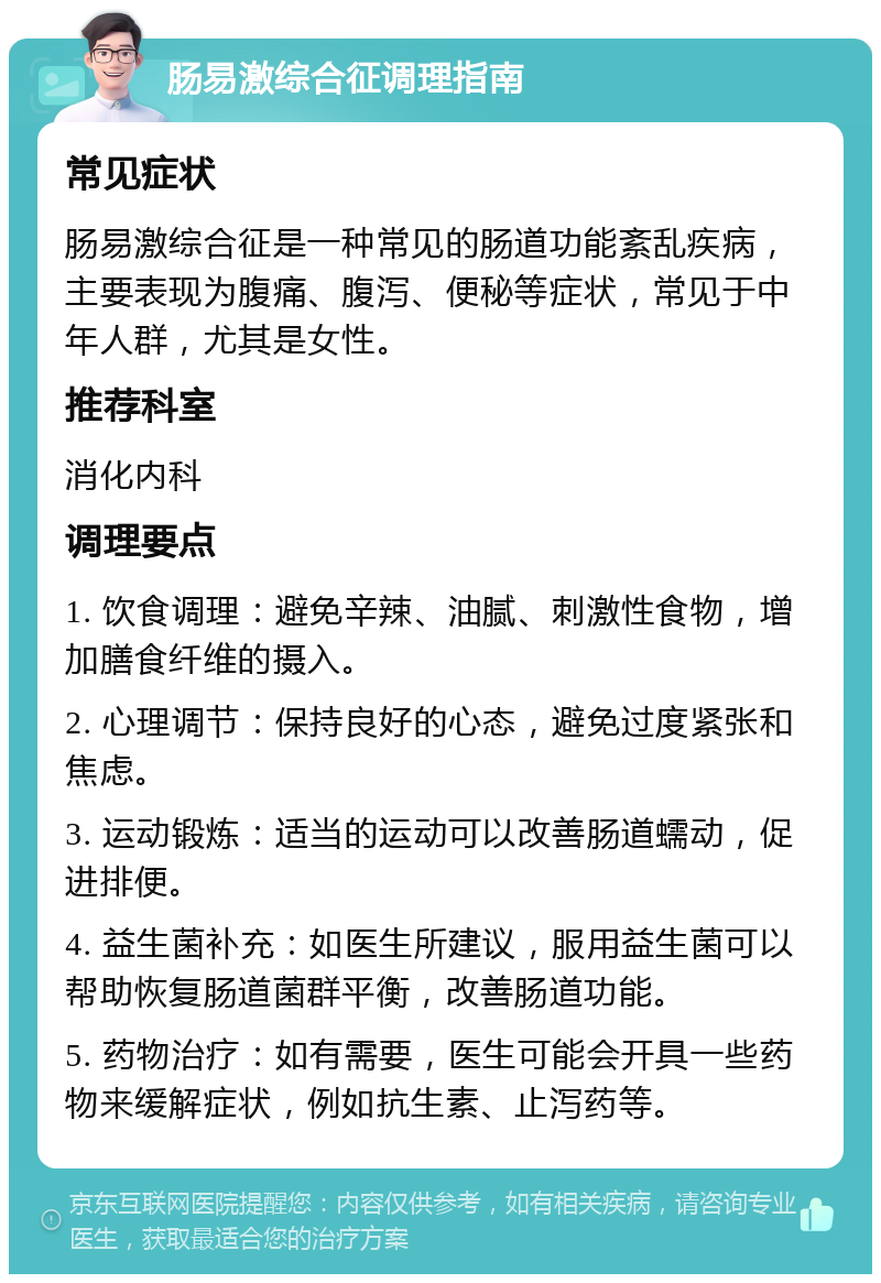 肠易激综合征调理指南 常见症状 肠易激综合征是一种常见的肠道功能紊乱疾病，主要表现为腹痛、腹泻、便秘等症状，常见于中年人群，尤其是女性。 推荐科室 消化内科 调理要点 1. 饮食调理：避免辛辣、油腻、刺激性食物，增加膳食纤维的摄入。 2. 心理调节：保持良好的心态，避免过度紧张和焦虑。 3. 运动锻炼：适当的运动可以改善肠道蠕动，促进排便。 4. 益生菌补充：如医生所建议，服用益生菌可以帮助恢复肠道菌群平衡，改善肠道功能。 5. 药物治疗：如有需要，医生可能会开具一些药物来缓解症状，例如抗生素、止泻药等。