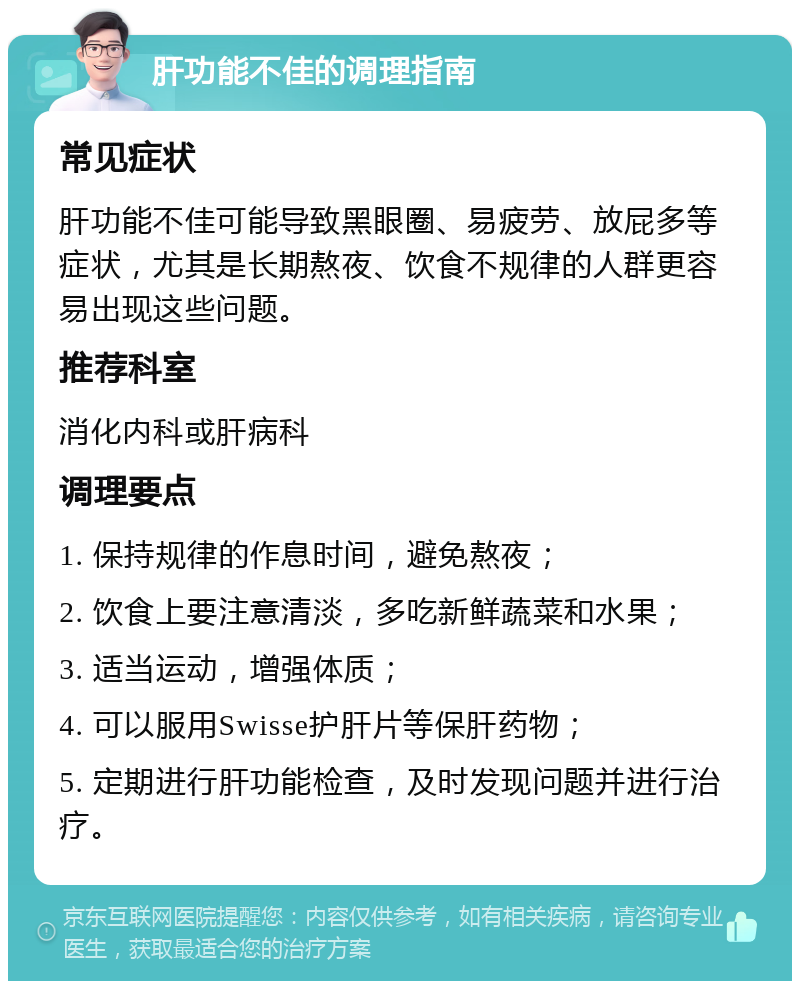 肝功能不佳的调理指南 常见症状 肝功能不佳可能导致黑眼圈、易疲劳、放屁多等症状，尤其是长期熬夜、饮食不规律的人群更容易出现这些问题。 推荐科室 消化内科或肝病科 调理要点 1. 保持规律的作息时间，避免熬夜； 2. 饮食上要注意清淡，多吃新鲜蔬菜和水果； 3. 适当运动，增强体质； 4. 可以服用Swisse护肝片等保肝药物； 5. 定期进行肝功能检查，及时发现问题并进行治疗。