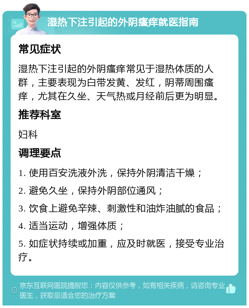 湿热下注引起的外阴瘙痒就医指南 常见症状 湿热下注引起的外阴瘙痒常见于湿热体质的人群，主要表现为白带发黄、发红，阴蒂周围瘙痒，尤其在久坐、天气热或月经前后更为明显。 推荐科室 妇科 调理要点 1. 使用百安洗液外洗，保持外阴清洁干燥； 2. 避免久坐，保持外阴部位通风； 3. 饮食上避免辛辣、刺激性和油炸油腻的食品； 4. 适当运动，增强体质； 5. 如症状持续或加重，应及时就医，接受专业治疗。