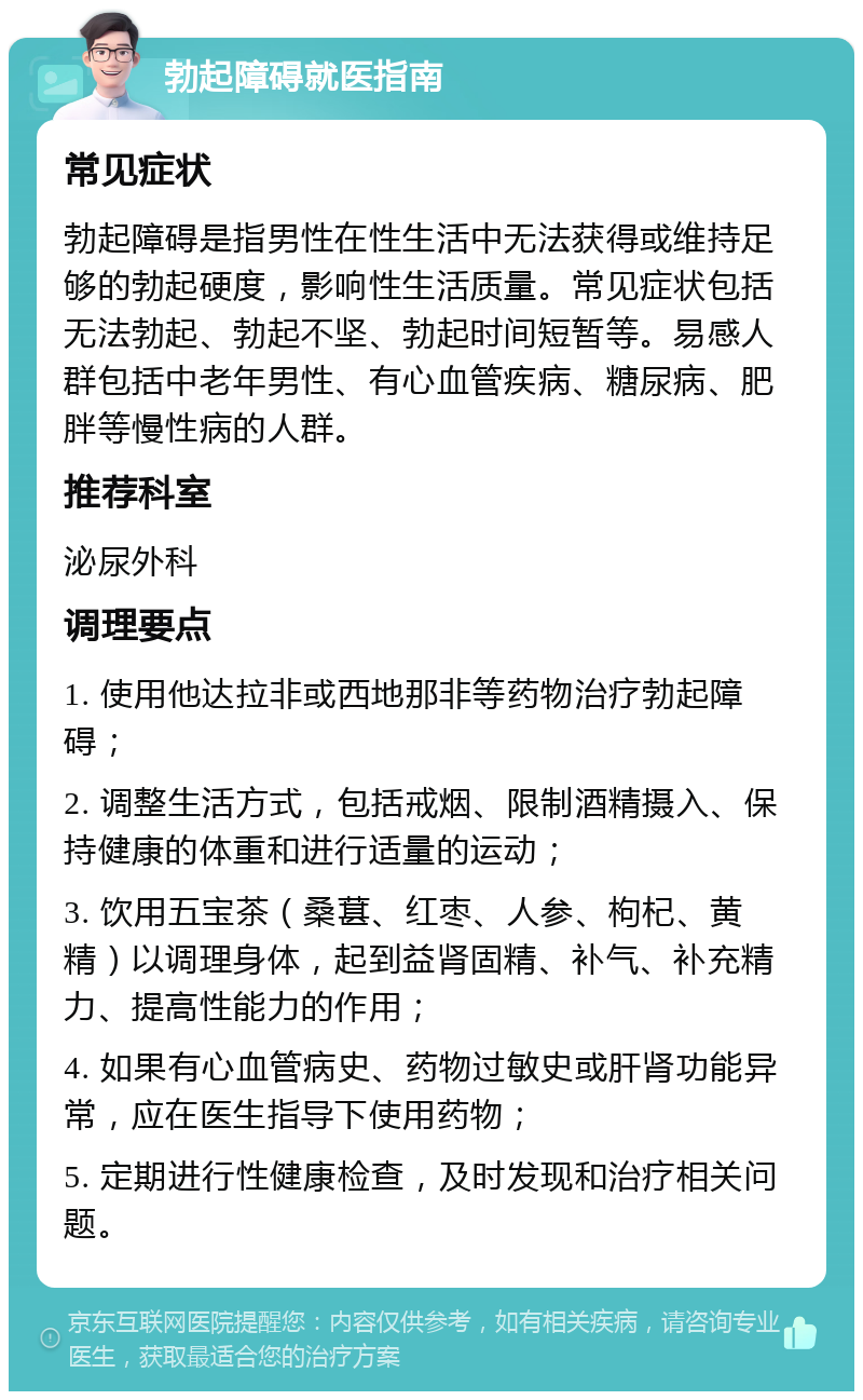 勃起障碍就医指南 常见症状 勃起障碍是指男性在性生活中无法获得或维持足够的勃起硬度，影响性生活质量。常见症状包括无法勃起、勃起不坚、勃起时间短暂等。易感人群包括中老年男性、有心血管疾病、糖尿病、肥胖等慢性病的人群。 推荐科室 泌尿外科 调理要点 1. 使用他达拉非或西地那非等药物治疗勃起障碍； 2. 调整生活方式，包括戒烟、限制酒精摄入、保持健康的体重和进行适量的运动； 3. 饮用五宝茶（桑葚、红枣、人参、枸杞、黄精）以调理身体，起到益肾固精、补气、补充精力、提高性能力的作用； 4. 如果有心血管病史、药物过敏史或肝肾功能异常，应在医生指导下使用药物； 5. 定期进行性健康检查，及时发现和治疗相关问题。