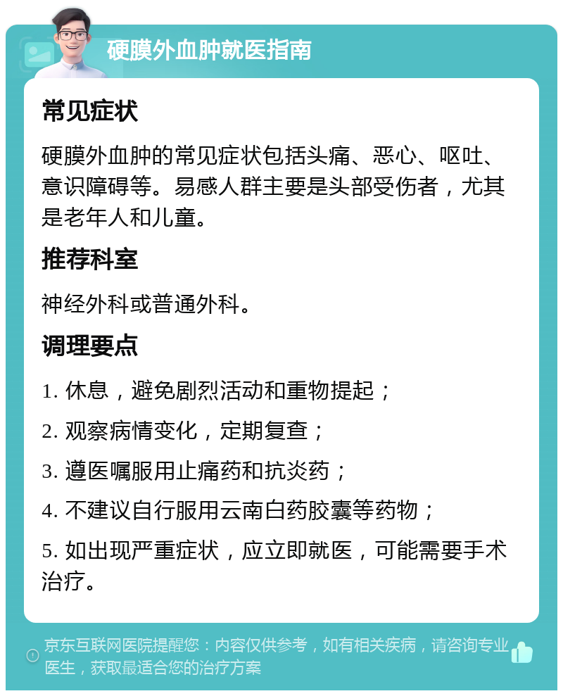 硬膜外血肿就医指南 常见症状 硬膜外血肿的常见症状包括头痛、恶心、呕吐、意识障碍等。易感人群主要是头部受伤者，尤其是老年人和儿童。 推荐科室 神经外科或普通外科。 调理要点 1. 休息，避免剧烈活动和重物提起； 2. 观察病情变化，定期复查； 3. 遵医嘱服用止痛药和抗炎药； 4. 不建议自行服用云南白药胶囊等药物； 5. 如出现严重症状，应立即就医，可能需要手术治疗。