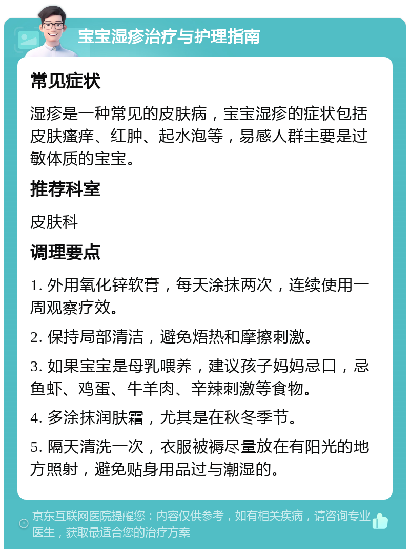 宝宝湿疹治疗与护理指南 常见症状 湿疹是一种常见的皮肤病，宝宝湿疹的症状包括皮肤瘙痒、红肿、起水泡等，易感人群主要是过敏体质的宝宝。 推荐科室 皮肤科 调理要点 1. 外用氧化锌软膏，每天涂抹两次，连续使用一周观察疗效。 2. 保持局部清洁，避免焐热和摩擦刺激。 3. 如果宝宝是母乳喂养，建议孩子妈妈忌口，忌鱼虾、鸡蛋、牛羊肉、辛辣刺激等食物。 4. 多涂抹润肤霜，尤其是在秋冬季节。 5. 隔天清洗一次，衣服被褥尽量放在有阳光的地方照射，避免贴身用品过与潮湿的。