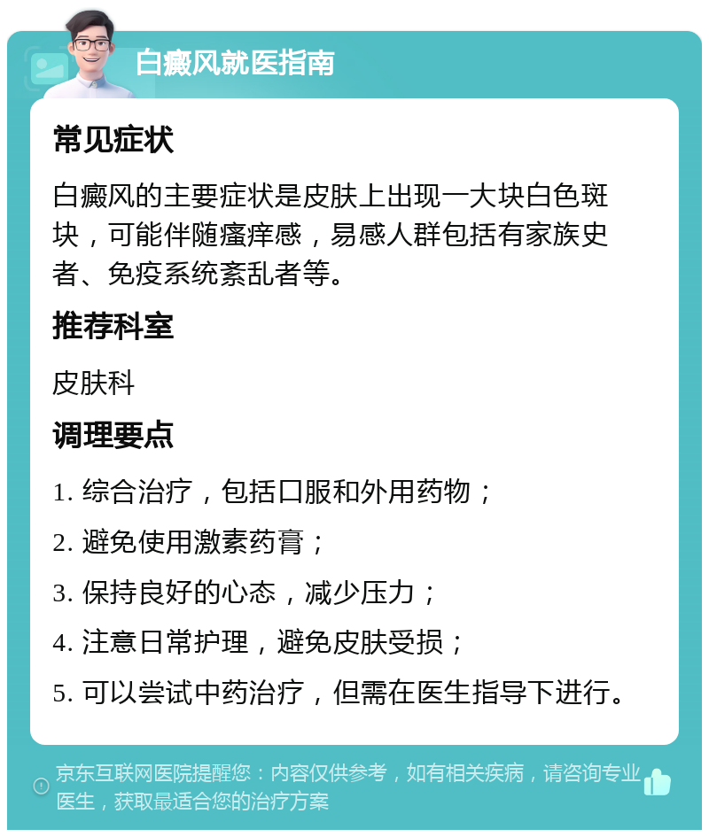 白癜风就医指南 常见症状 白癜风的主要症状是皮肤上出现一大块白色斑块，可能伴随瘙痒感，易感人群包括有家族史者、免疫系统紊乱者等。 推荐科室 皮肤科 调理要点 1. 综合治疗，包括口服和外用药物； 2. 避免使用激素药膏； 3. 保持良好的心态，减少压力； 4. 注意日常护理，避免皮肤受损； 5. 可以尝试中药治疗，但需在医生指导下进行。