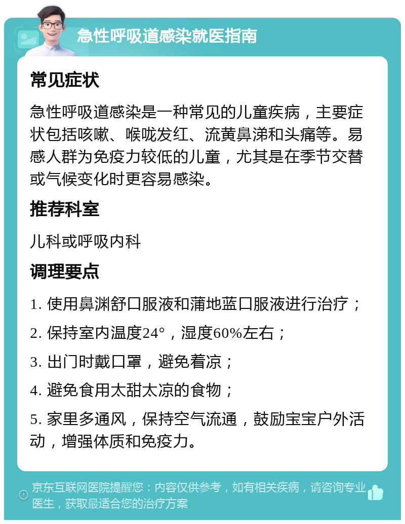 急性呼吸道感染就医指南 常见症状 急性呼吸道感染是一种常见的儿童疾病，主要症状包括咳嗽、喉咙发红、流黄鼻涕和头痛等。易感人群为免疫力较低的儿童，尤其是在季节交替或气候变化时更容易感染。 推荐科室 儿科或呼吸内科 调理要点 1. 使用鼻渊舒口服液和蒲地蓝口服液进行治疗； 2. 保持室内温度24°，湿度60%左右； 3. 出门时戴口罩，避免着凉； 4. 避免食用太甜太凉的食物； 5. 家里多通风，保持空气流通，鼓励宝宝户外活动，增强体质和免疫力。