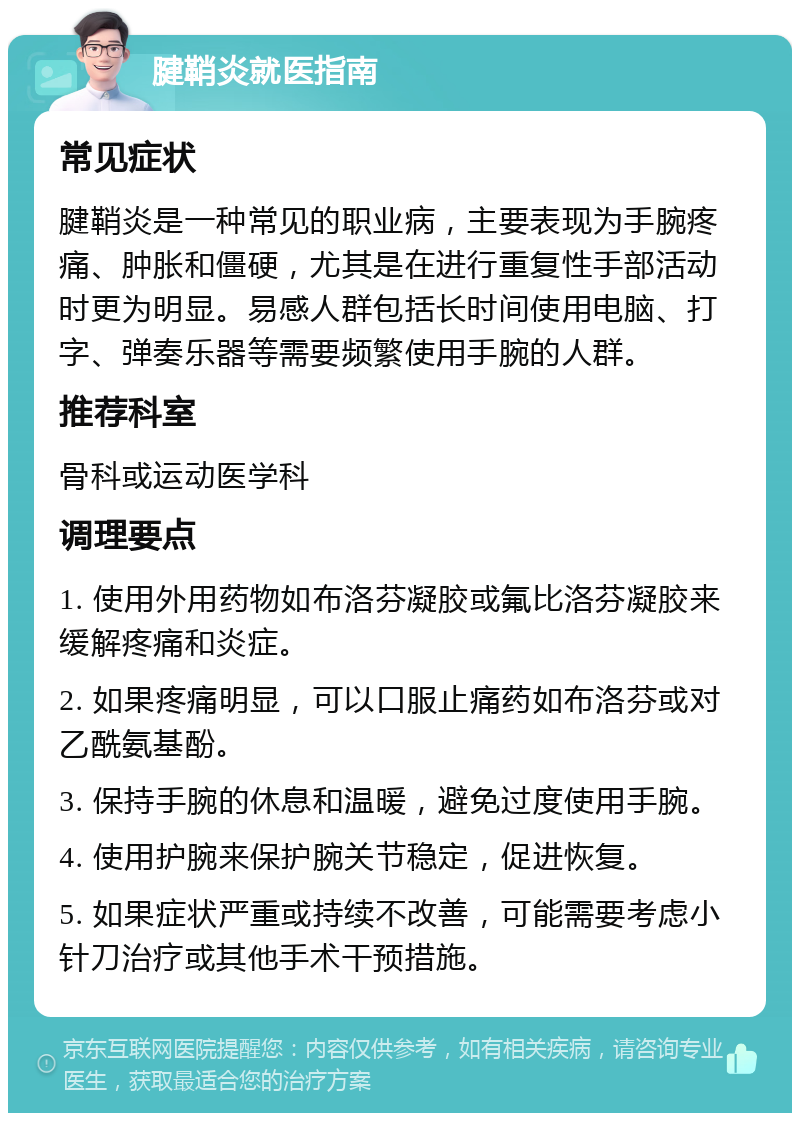 腱鞘炎就医指南 常见症状 腱鞘炎是一种常见的职业病，主要表现为手腕疼痛、肿胀和僵硬，尤其是在进行重复性手部活动时更为明显。易感人群包括长时间使用电脑、打字、弹奏乐器等需要频繁使用手腕的人群。 推荐科室 骨科或运动医学科 调理要点 1. 使用外用药物如布洛芬凝胶或氟比洛芬凝胶来缓解疼痛和炎症。 2. 如果疼痛明显，可以口服止痛药如布洛芬或对乙酰氨基酚。 3. 保持手腕的休息和温暖，避免过度使用手腕。 4. 使用护腕来保护腕关节稳定，促进恢复。 5. 如果症状严重或持续不改善，可能需要考虑小针刀治疗或其他手术干预措施。