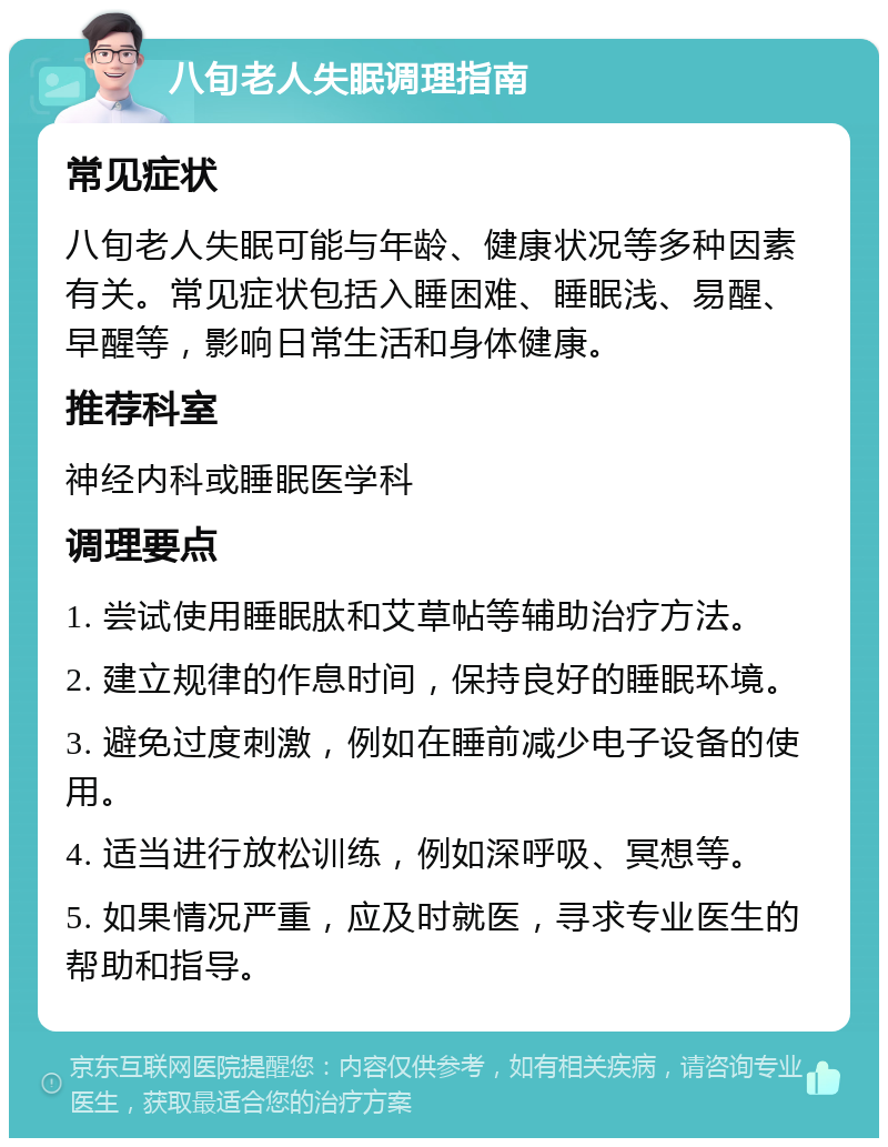 八旬老人失眠调理指南 常见症状 八旬老人失眠可能与年龄、健康状况等多种因素有关。常见症状包括入睡困难、睡眠浅、易醒、早醒等，影响日常生活和身体健康。 推荐科室 神经内科或睡眠医学科 调理要点 1. 尝试使用睡眠肽和艾草帖等辅助治疗方法。 2. 建立规律的作息时间，保持良好的睡眠环境。 3. 避免过度刺激，例如在睡前减少电子设备的使用。 4. 适当进行放松训练，例如深呼吸、冥想等。 5. 如果情况严重，应及时就医，寻求专业医生的帮助和指导。