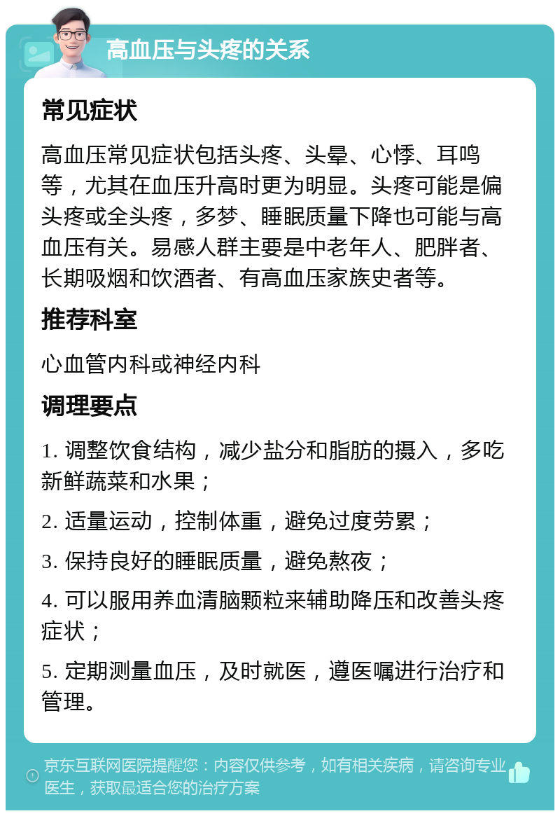 高血压与头疼的关系 常见症状 高血压常见症状包括头疼、头晕、心悸、耳鸣等，尤其在血压升高时更为明显。头疼可能是偏头疼或全头疼，多梦、睡眠质量下降也可能与高血压有关。易感人群主要是中老年人、肥胖者、长期吸烟和饮酒者、有高血压家族史者等。 推荐科室 心血管内科或神经内科 调理要点 1. 调整饮食结构，减少盐分和脂肪的摄入，多吃新鲜蔬菜和水果； 2. 适量运动，控制体重，避免过度劳累； 3. 保持良好的睡眠质量，避免熬夜； 4. 可以服用养血清脑颗粒来辅助降压和改善头疼症状； 5. 定期测量血压，及时就医，遵医嘱进行治疗和管理。