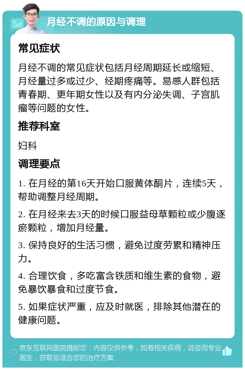 月经不调的原因与调理 常见症状 月经不调的常见症状包括月经周期延长或缩短、月经量过多或过少、经期疼痛等。易感人群包括青春期、更年期女性以及有内分泌失调、子宫肌瘤等问题的女性。 推荐科室 妇科 调理要点 1. 在月经的第16天开始口服黄体酮片，连续5天，帮助调整月经周期。 2. 在月经来去3天的时候口服益母草颗粒或少腹逐瘀颗粒，增加月经量。 3. 保持良好的生活习惯，避免过度劳累和精神压力。 4. 合理饮食，多吃富含铁质和维生素的食物，避免暴饮暴食和过度节食。 5. 如果症状严重，应及时就医，排除其他潜在的健康问题。