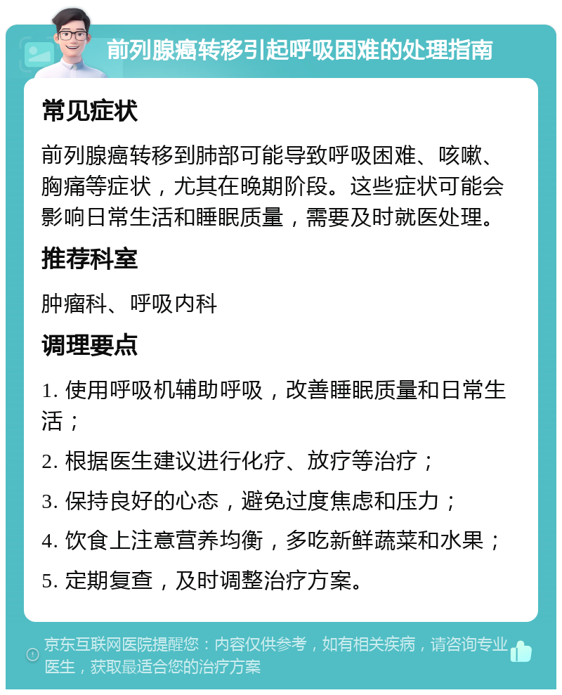 前列腺癌转移引起呼吸困难的处理指南 常见症状 前列腺癌转移到肺部可能导致呼吸困难、咳嗽、胸痛等症状，尤其在晚期阶段。这些症状可能会影响日常生活和睡眠质量，需要及时就医处理。 推荐科室 肿瘤科、呼吸内科 调理要点 1. 使用呼吸机辅助呼吸，改善睡眠质量和日常生活； 2. 根据医生建议进行化疗、放疗等治疗； 3. 保持良好的心态，避免过度焦虑和压力； 4. 饮食上注意营养均衡，多吃新鲜蔬菜和水果； 5. 定期复查，及时调整治疗方案。