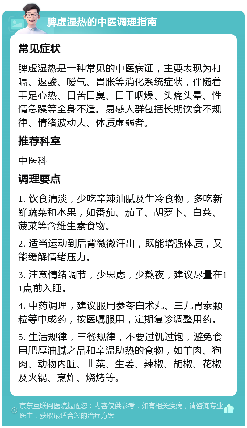 脾虚湿热的中医调理指南 常见症状 脾虚湿热是一种常见的中医病证，主要表现为打嗝、返酸、嗳气、胃胀等消化系统症状，伴随着手足心热、口苦口臭、口干咽燥、头痛头晕、性情急躁等全身不适。易感人群包括长期饮食不规律、情绪波动大、体质虚弱者。 推荐科室 中医科 调理要点 1. 饮食清淡，少吃辛辣油腻及生冷食物，多吃新鲜蔬菜和水果，如番茄、茄子、胡萝卜、白菜、菠菜等含维生素食物。 2. 适当运动到后背微微汗出，既能增强体质，又能缓解情绪压力。 3. 注意情绪调节，少思虑，少熬夜，建议尽量在11点前入睡。 4. 中药调理，建议服用参苓白术丸、三九胃泰颗粒等中成药，按医嘱服用，定期复诊调整用药。 5. 生活规律，三餐规律，不要过饥过饱，避免食用肥厚油腻之品和辛温助热的食物，如羊肉、狗肉、动物内脏、韭菜、生姜、辣椒、胡椒、花椒及火锅、烹炸、烧烤等。