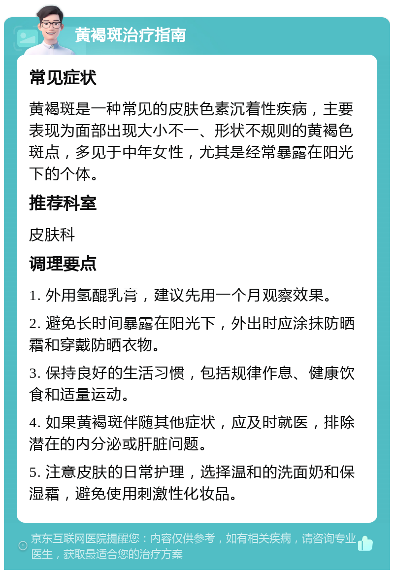 黄褐斑治疗指南 常见症状 黄褐斑是一种常见的皮肤色素沉着性疾病，主要表现为面部出现大小不一、形状不规则的黄褐色斑点，多见于中年女性，尤其是经常暴露在阳光下的个体。 推荐科室 皮肤科 调理要点 1. 外用氢醌乳膏，建议先用一个月观察效果。 2. 避免长时间暴露在阳光下，外出时应涂抹防晒霜和穿戴防晒衣物。 3. 保持良好的生活习惯，包括规律作息、健康饮食和适量运动。 4. 如果黄褐斑伴随其他症状，应及时就医，排除潜在的内分泌或肝脏问题。 5. 注意皮肤的日常护理，选择温和的洗面奶和保湿霜，避免使用刺激性化妆品。