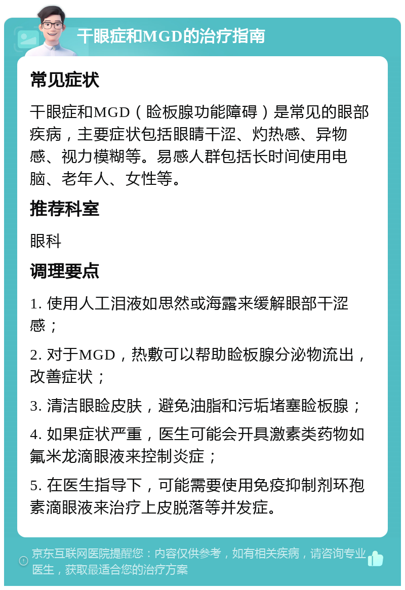 干眼症和MGD的治疗指南 常见症状 干眼症和MGD（睑板腺功能障碍）是常见的眼部疾病，主要症状包括眼睛干涩、灼热感、异物感、视力模糊等。易感人群包括长时间使用电脑、老年人、女性等。 推荐科室 眼科 调理要点 1. 使用人工泪液如思然或海露来缓解眼部干涩感； 2. 对于MGD，热敷可以帮助睑板腺分泌物流出，改善症状； 3. 清洁眼睑皮肤，避免油脂和污垢堵塞睑板腺； 4. 如果症状严重，医生可能会开具激素类药物如氟米龙滴眼液来控制炎症； 5. 在医生指导下，可能需要使用免疫抑制剂环孢素滴眼液来治疗上皮脱落等并发症。