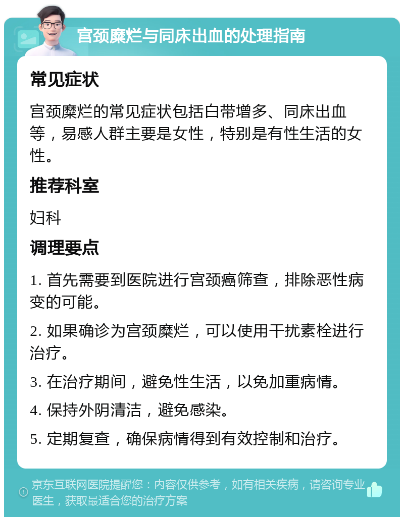 宫颈糜烂与同床出血的处理指南 常见症状 宫颈糜烂的常见症状包括白带增多、同床出血等，易感人群主要是女性，特别是有性生活的女性。 推荐科室 妇科 调理要点 1. 首先需要到医院进行宫颈癌筛查，排除恶性病变的可能。 2. 如果确诊为宫颈糜烂，可以使用干扰素栓进行治疗。 3. 在治疗期间，避免性生活，以免加重病情。 4. 保持外阴清洁，避免感染。 5. 定期复查，确保病情得到有效控制和治疗。