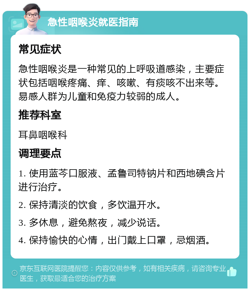 急性咽喉炎就医指南 常见症状 急性咽喉炎是一种常见的上呼吸道感染，主要症状包括咽喉疼痛、痒、咳嗽、有痰咳不出来等。易感人群为儿童和免疫力较弱的成人。 推荐科室 耳鼻咽喉科 调理要点 1. 使用蓝芩口服液、孟鲁司特钠片和西地碘含片进行治疗。 2. 保持清淡的饮食，多饮温开水。 3. 多休息，避免熬夜，减少说话。 4. 保持愉快的心情，出门戴上口罩，忌烟酒。