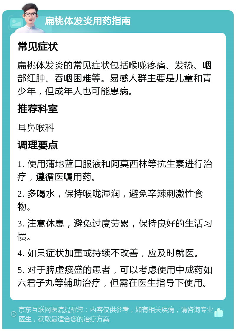 扁桃体发炎用药指南 常见症状 扁桃体发炎的常见症状包括喉咙疼痛、发热、咽部红肿、吞咽困难等。易感人群主要是儿童和青少年，但成年人也可能患病。 推荐科室 耳鼻喉科 调理要点 1. 使用蒲地蓝口服液和阿莫西林等抗生素进行治疗，遵循医嘱用药。 2. 多喝水，保持喉咙湿润，避免辛辣刺激性食物。 3. 注意休息，避免过度劳累，保持良好的生活习惯。 4. 如果症状加重或持续不改善，应及时就医。 5. 对于脾虚痰盛的患者，可以考虑使用中成药如六君子丸等辅助治疗，但需在医生指导下使用。