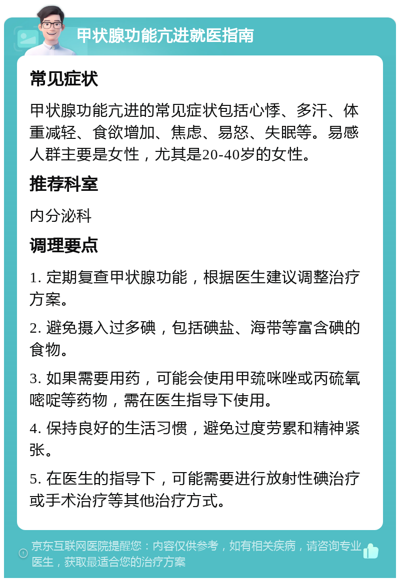 甲状腺功能亢进就医指南 常见症状 甲状腺功能亢进的常见症状包括心悸、多汗、体重减轻、食欲增加、焦虑、易怒、失眠等。易感人群主要是女性，尤其是20-40岁的女性。 推荐科室 内分泌科 调理要点 1. 定期复查甲状腺功能，根据医生建议调整治疗方案。 2. 避免摄入过多碘，包括碘盐、海带等富含碘的食物。 3. 如果需要用药，可能会使用甲巯咪唑或丙硫氧嘧啶等药物，需在医生指导下使用。 4. 保持良好的生活习惯，避免过度劳累和精神紧张。 5. 在医生的指导下，可能需要进行放射性碘治疗或手术治疗等其他治疗方式。