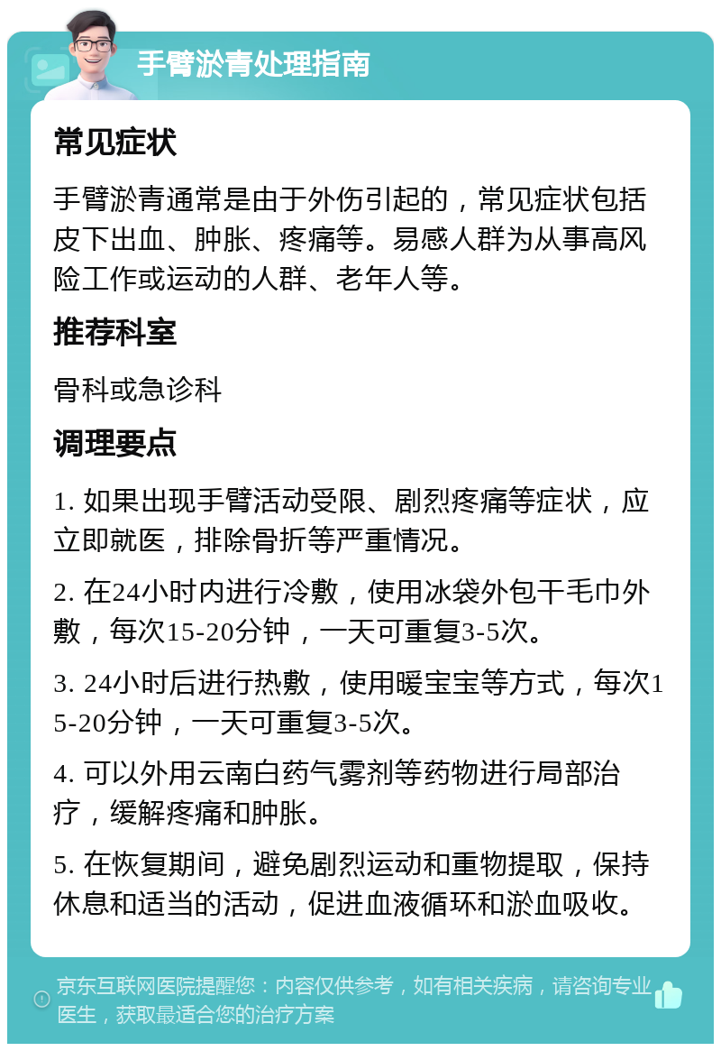 手臂淤青处理指南 常见症状 手臂淤青通常是由于外伤引起的，常见症状包括皮下出血、肿胀、疼痛等。易感人群为从事高风险工作或运动的人群、老年人等。 推荐科室 骨科或急诊科 调理要点 1. 如果出现手臂活动受限、剧烈疼痛等症状，应立即就医，排除骨折等严重情况。 2. 在24小时内进行冷敷，使用冰袋外包干毛巾外敷，每次15-20分钟，一天可重复3-5次。 3. 24小时后进行热敷，使用暖宝宝等方式，每次15-20分钟，一天可重复3-5次。 4. 可以外用云南白药气雾剂等药物进行局部治疗，缓解疼痛和肿胀。 5. 在恢复期间，避免剧烈运动和重物提取，保持休息和适当的活动，促进血液循环和淤血吸收。