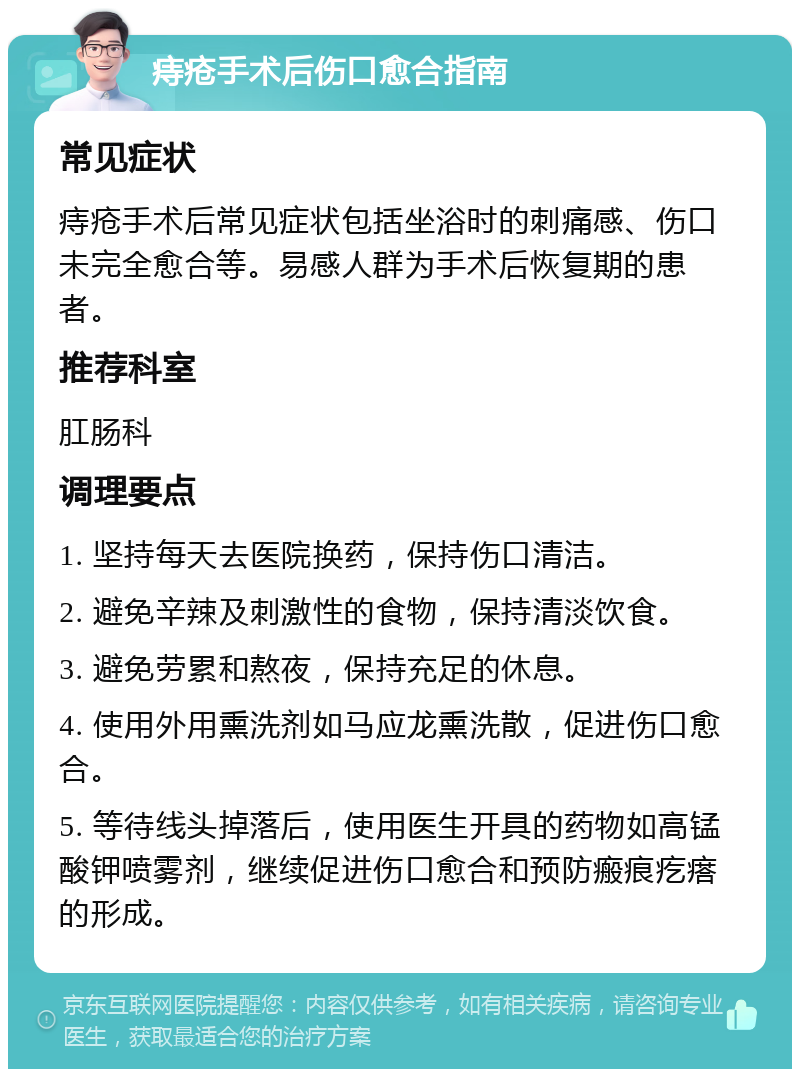 痔疮手术后伤口愈合指南 常见症状 痔疮手术后常见症状包括坐浴时的刺痛感、伤口未完全愈合等。易感人群为手术后恢复期的患者。 推荐科室 肛肠科 调理要点 1. 坚持每天去医院换药，保持伤口清洁。 2. 避免辛辣及刺激性的食物，保持清淡饮食。 3. 避免劳累和熬夜，保持充足的休息。 4. 使用外用熏洗剂如马应龙熏洗散，促进伤口愈合。 5. 等待线头掉落后，使用医生开具的药物如高锰酸钾喷雾剂，继续促进伤口愈合和预防瘢痕疙瘩的形成。