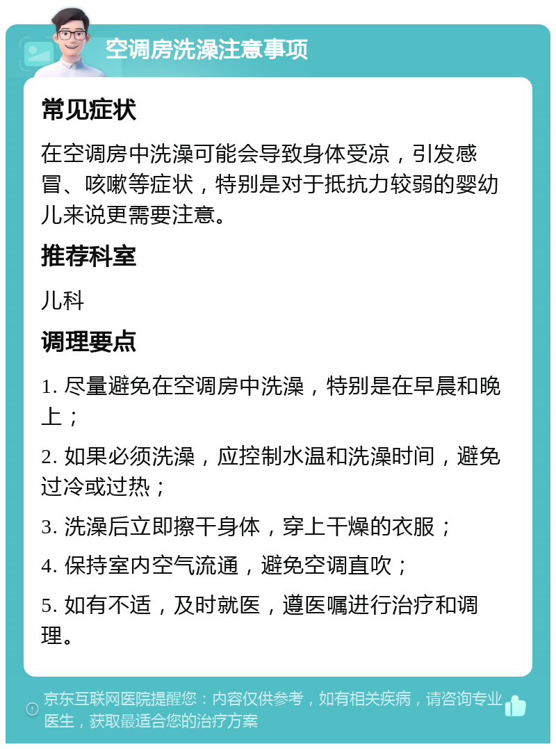 空调房洗澡注意事项 常见症状 在空调房中洗澡可能会导致身体受凉，引发感冒、咳嗽等症状，特别是对于抵抗力较弱的婴幼儿来说更需要注意。 推荐科室 儿科 调理要点 1. 尽量避免在空调房中洗澡，特别是在早晨和晚上； 2. 如果必须洗澡，应控制水温和洗澡时间，避免过冷或过热； 3. 洗澡后立即擦干身体，穿上干燥的衣服； 4. 保持室内空气流通，避免空调直吹； 5. 如有不适，及时就医，遵医嘱进行治疗和调理。