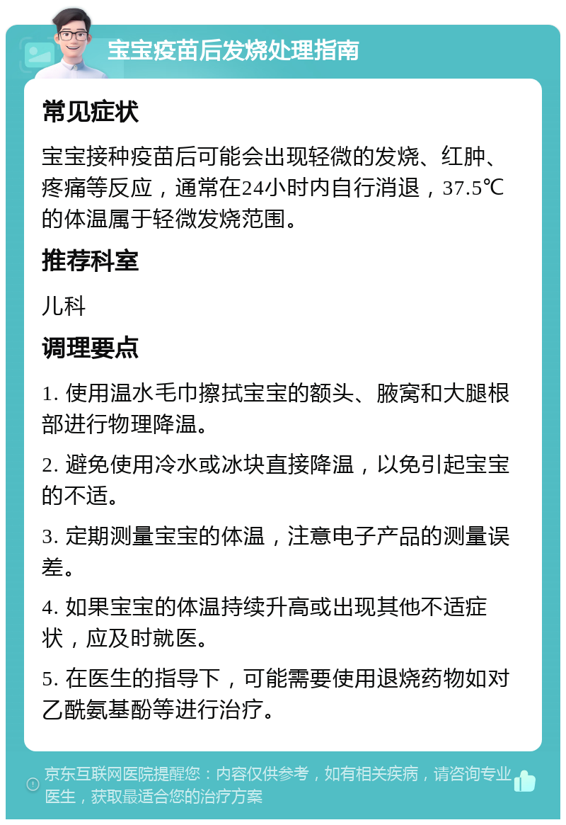 宝宝疫苗后发烧处理指南 常见症状 宝宝接种疫苗后可能会出现轻微的发烧、红肿、疼痛等反应，通常在24小时内自行消退，37.5℃的体温属于轻微发烧范围。 推荐科室 儿科 调理要点 1. 使用温水毛巾擦拭宝宝的额头、腋窝和大腿根部进行物理降温。 2. 避免使用冷水或冰块直接降温，以免引起宝宝的不适。 3. 定期测量宝宝的体温，注意电子产品的测量误差。 4. 如果宝宝的体温持续升高或出现其他不适症状，应及时就医。 5. 在医生的指导下，可能需要使用退烧药物如对乙酰氨基酚等进行治疗。