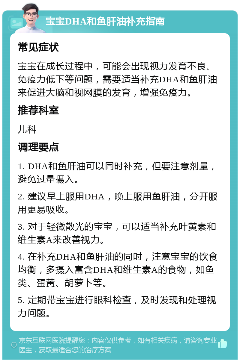 宝宝DHA和鱼肝油补充指南 常见症状 宝宝在成长过程中，可能会出现视力发育不良、免疫力低下等问题，需要适当补充DHA和鱼肝油来促进大脑和视网膜的发育，增强免疫力。 推荐科室 儿科 调理要点 1. DHA和鱼肝油可以同时补充，但要注意剂量，避免过量摄入。 2. 建议早上服用DHA，晚上服用鱼肝油，分开服用更易吸收。 3. 对于轻微散光的宝宝，可以适当补充叶黄素和维生素A来改善视力。 4. 在补充DHA和鱼肝油的同时，注意宝宝的饮食均衡，多摄入富含DHA和维生素A的食物，如鱼类、蛋黄、胡萝卜等。 5. 定期带宝宝进行眼科检查，及时发现和处理视力问题。