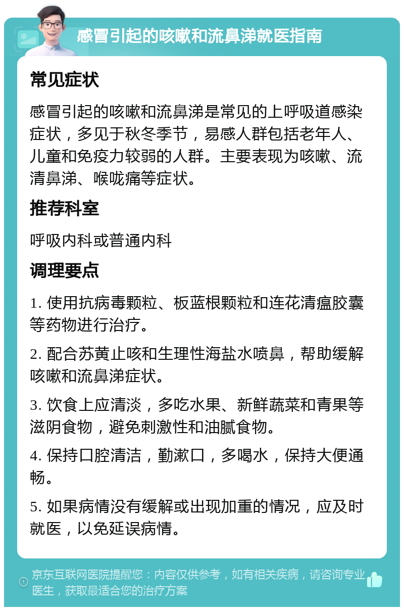 感冒引起的咳嗽和流鼻涕就医指南 常见症状 感冒引起的咳嗽和流鼻涕是常见的上呼吸道感染症状，多见于秋冬季节，易感人群包括老年人、儿童和免疫力较弱的人群。主要表现为咳嗽、流清鼻涕、喉咙痛等症状。 推荐科室 呼吸内科或普通内科 调理要点 1. 使用抗病毒颗粒、板蓝根颗粒和连花清瘟胶囊等药物进行治疗。 2. 配合苏黄止咳和生理性海盐水喷鼻，帮助缓解咳嗽和流鼻涕症状。 3. 饮食上应清淡，多吃水果、新鲜蔬菜和青果等滋阴食物，避免刺激性和油腻食物。 4. 保持口腔清洁，勤漱口，多喝水，保持大便通畅。 5. 如果病情没有缓解或出现加重的情况，应及时就医，以免延误病情。