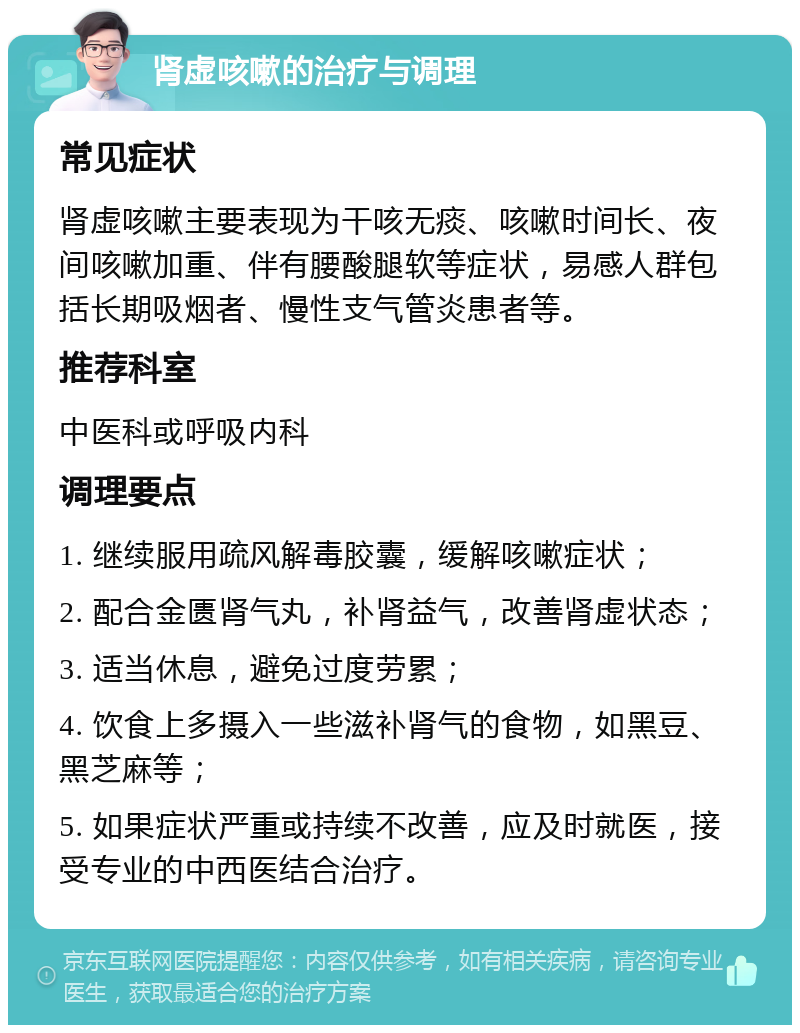 肾虚咳嗽的治疗与调理 常见症状 肾虚咳嗽主要表现为干咳无痰、咳嗽时间长、夜间咳嗽加重、伴有腰酸腿软等症状，易感人群包括长期吸烟者、慢性支气管炎患者等。 推荐科室 中医科或呼吸内科 调理要点 1. 继续服用疏风解毒胶囊，缓解咳嗽症状； 2. 配合金匮肾气丸，补肾益气，改善肾虚状态； 3. 适当休息，避免过度劳累； 4. 饮食上多摄入一些滋补肾气的食物，如黑豆、黑芝麻等； 5. 如果症状严重或持续不改善，应及时就医，接受专业的中西医结合治疗。